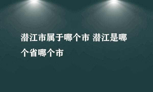 潜江市属于哪个市 潜江是哪个省哪个市