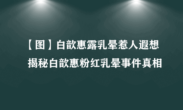 【图】白歆惠露乳晕惹人遐想 揭秘白歆惠粉红乳晕事件真相