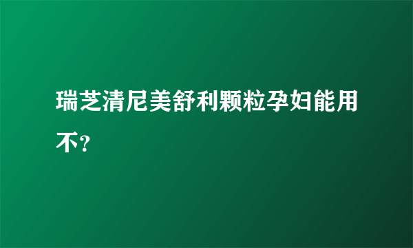 瑞芝清尼美舒利颗粒孕妇能用不？