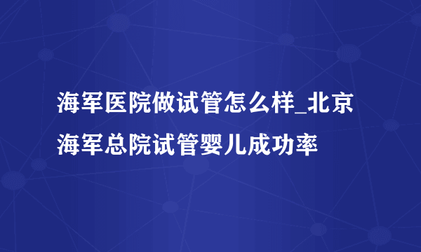 海军医院做试管怎么样_北京海军总院试管婴儿成功率