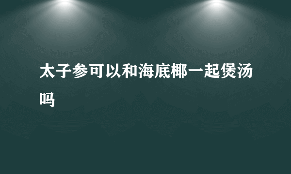 太子参可以和海底椰一起煲汤吗