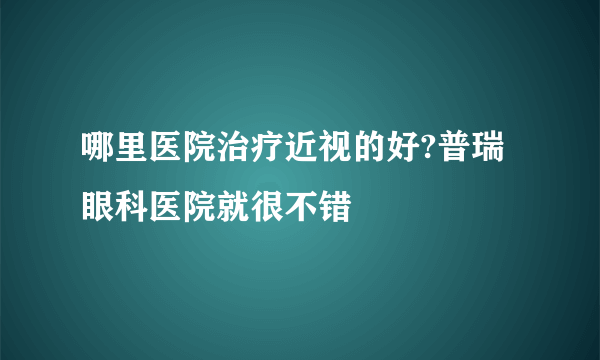 哪里医院治疗近视的好?普瑞眼科医院就很不错