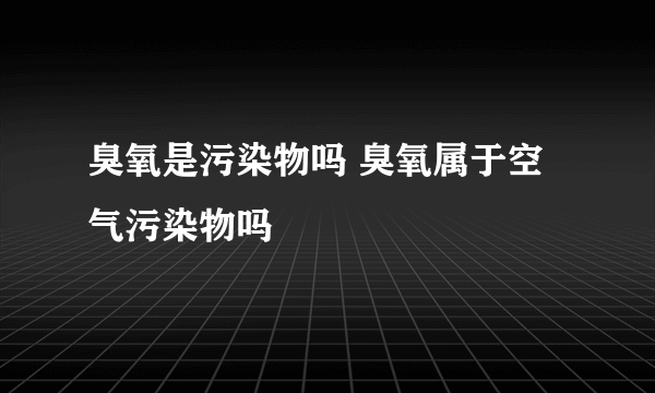 臭氧是污染物吗 臭氧属于空气污染物吗