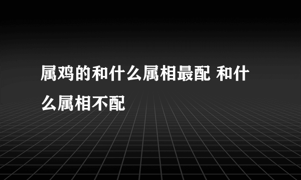 属鸡的和什么属相最配 和什么属相不配