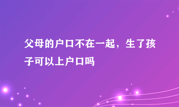 父母的户口不在一起，生了孩子可以上户口吗