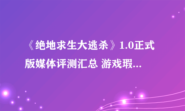 《绝地求生大逃杀》1.0正式版媒体评测汇总 游戏瑕不掩瑜！