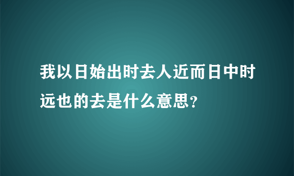 我以日始出时去人近而日中时远也的去是什么意思？