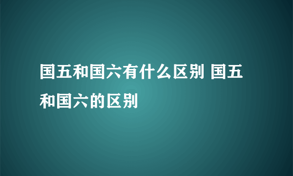 国五和国六有什么区别 国五和国六的区别