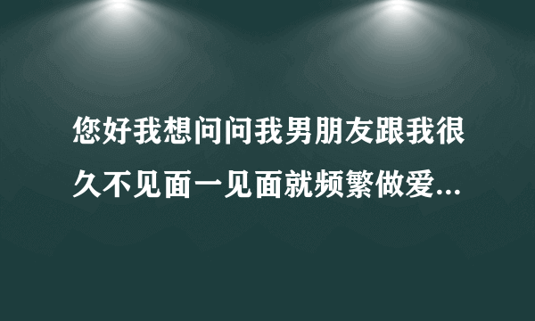 您好我想问问我男朋友跟我很久不见面一见面就频繁做爱...