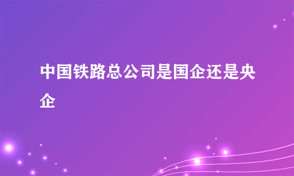 中国铁路总公司是国企还是央企