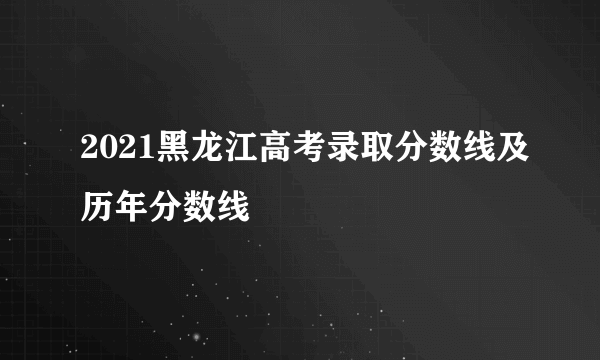 2021黑龙江高考录取分数线及历年分数线