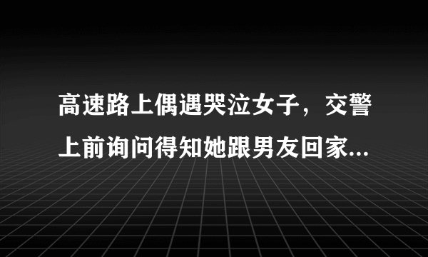 高速路上偶遇哭泣女子，交警上前询问得知她跟男友回家被弃路上，你怎么看？