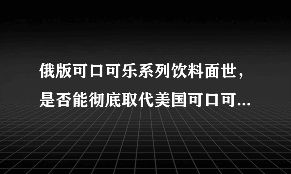 俄版可口可乐系列饮料面世，是否能彻底取代美国可口可乐的市场地位?