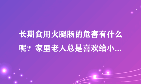 长期食用火腿肠的危害有什么呢？家里老人总是喜欢给小孩子买火...