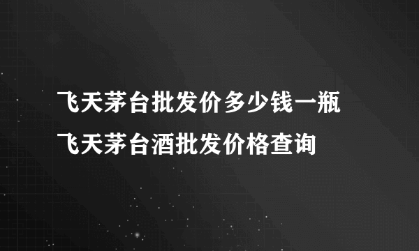 飞天茅台批发价多少钱一瓶  飞天茅台酒批发价格查询