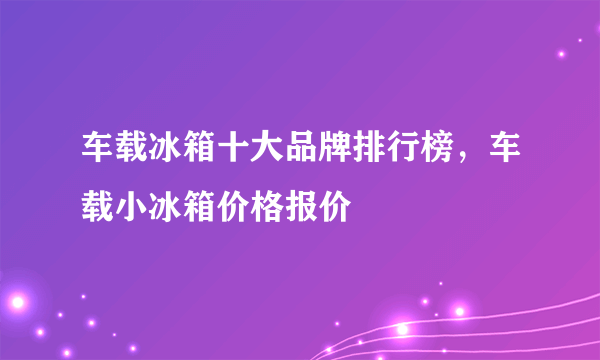 车载冰箱十大品牌排行榜，车载小冰箱价格报价