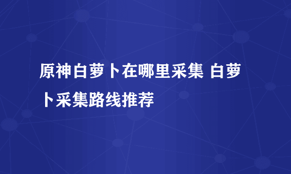 原神白萝卜在哪里采集 白萝卜采集路线推荐