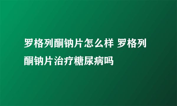 罗格列酮钠片怎么样 罗格列酮钠片治疗糖尿病吗