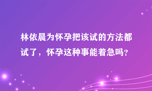 林依晨为怀孕把该试的方法都试了，怀孕这种事能着急吗？