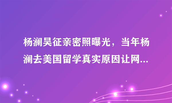 杨澜吴征亲密照曝光，当年杨澜去美国留学真实原因让网友心疼！