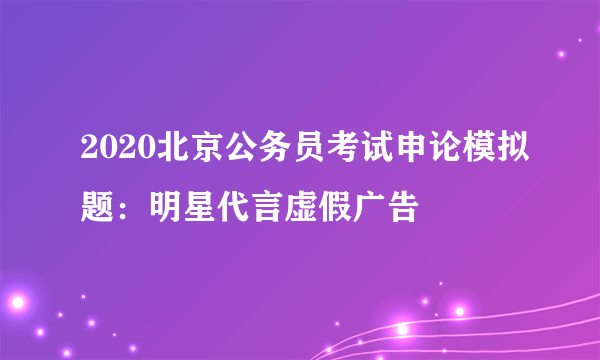 2020北京公务员考试申论模拟题：明星代言虚假广告