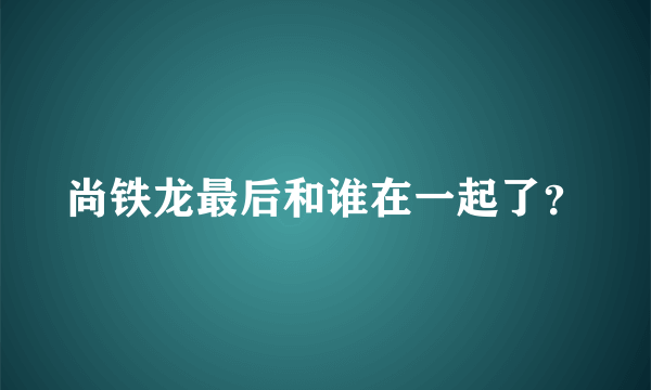 尚铁龙最后和谁在一起了？