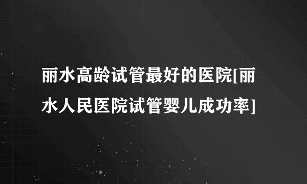 丽水高龄试管最好的医院[丽水人民医院试管婴儿成功率]