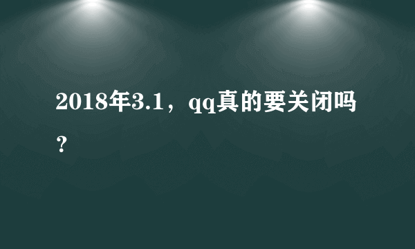 2018年3.1，qq真的要关闭吗？