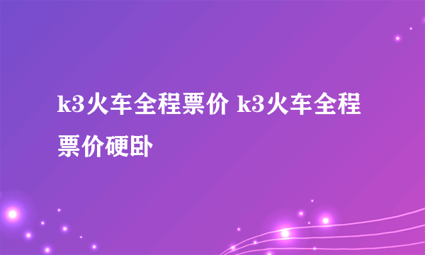 k3火车全程票价 k3火车全程票价硬卧