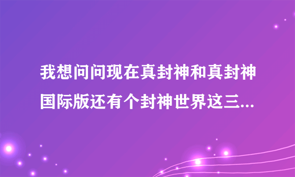 我想问问现在真封神和真封神国际版还有个封神世界这三个游戏现在那个正规。