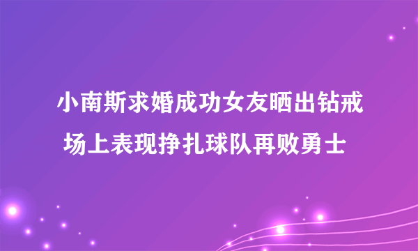 小南斯求婚成功女友晒出钻戒 场上表现挣扎球队再败勇士