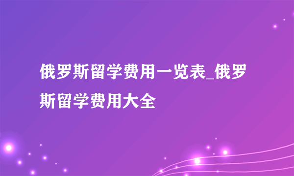 俄罗斯留学费用一览表_俄罗斯留学费用大全