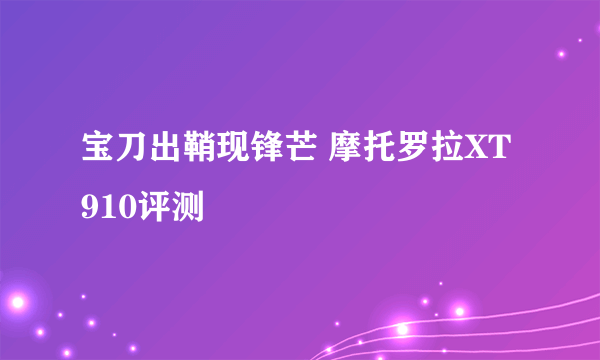 宝刀出鞘现锋芒 摩托罗拉XT910评测