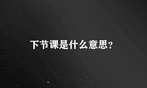 下节课是什么意思？