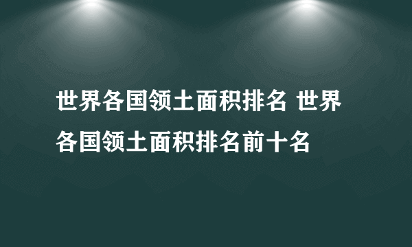 世界各国领土面积排名 世界各国领土面积排名前十名