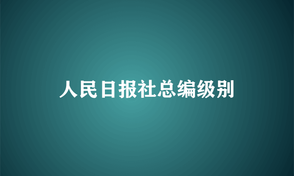 人民日报社总编级别