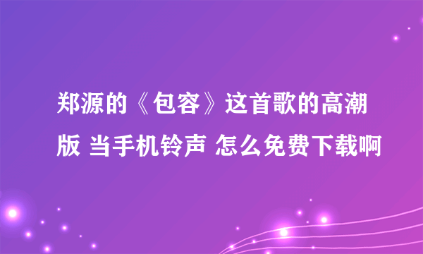 郑源的《包容》这首歌的高潮版 当手机铃声 怎么免费下载啊