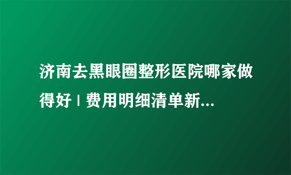 济南去黑眼圈整形医院哪家做得好 | 费用明细清单新鲜出炉_怎么能除黑眼圈的小窍门