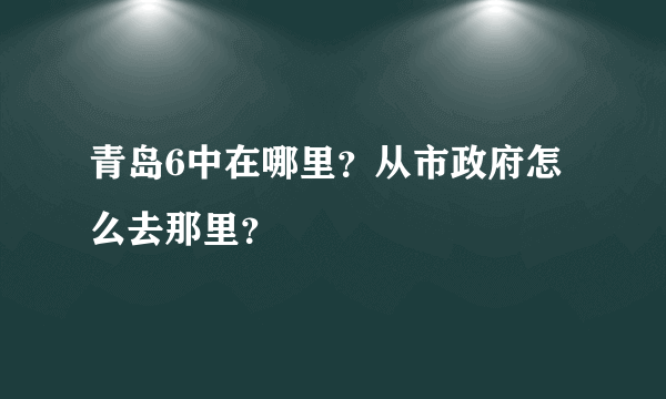 青岛6中在哪里？从市政府怎么去那里？