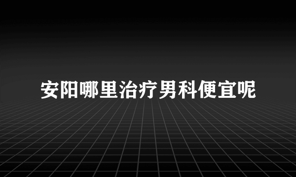 安阳哪里治疗男科便宜呢