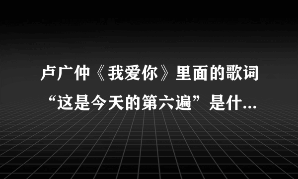 卢广仲《我爱你》里面的歌词“这是今天的第六遍”是什么意思？