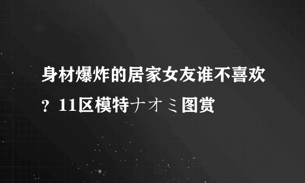 身材爆炸的居家女友谁不喜欢？11区模特ナオミ图赏