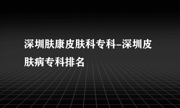 深圳肤康皮肤科专科-深圳皮肤病专科排名