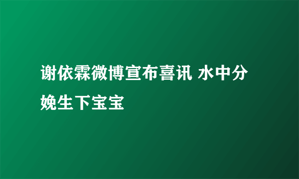 谢依霖微博宣布喜讯 水中分娩生下宝宝