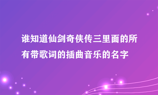 谁知道仙剑奇侠传三里面的所有带歌词的插曲音乐的名字