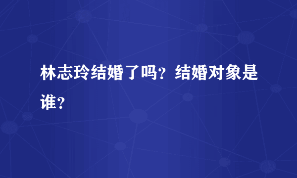 林志玲结婚了吗？结婚对象是谁？