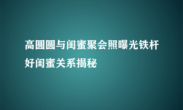 高圆圆与闺蜜聚会照曝光铁杆好闺蜜关系揭秘