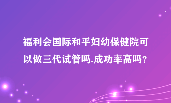 福利会国际和平妇幼保健院可以做三代试管吗.成功率高吗？