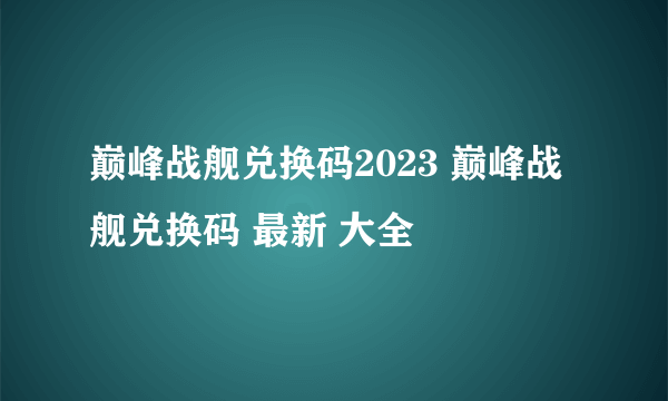 巅峰战舰兑换码2023 巅峰战舰兑换码 最新 大全