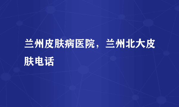 兰州皮肤病医院，兰州北大皮肤电话